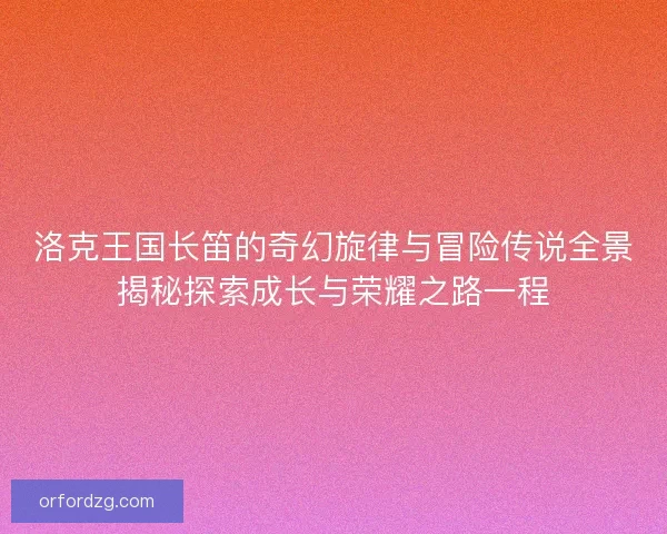 洛克王国长笛的奇幻旋律与冒险传说全景揭秘探索成长与荣耀之路一程 洛克王国长笛的奇幻旋律与冒险传说全景揭秘探索成长与荣耀之路一程