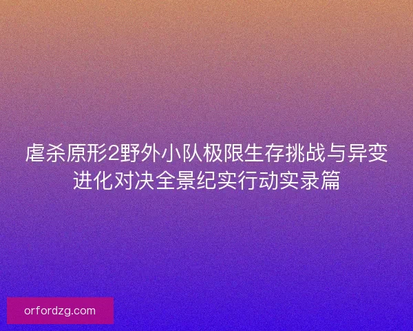 虐杀原形2野外小队极限生存挑战与异变进化对决全景纪实行动实录篇