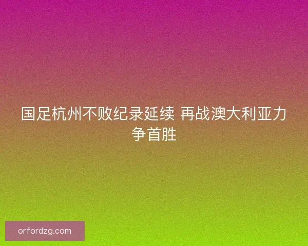 国足杭州不败纪录延续 再战澳大利亚力争首胜 国足杭州不败纪录延续 再战澳大利亚力争首胜