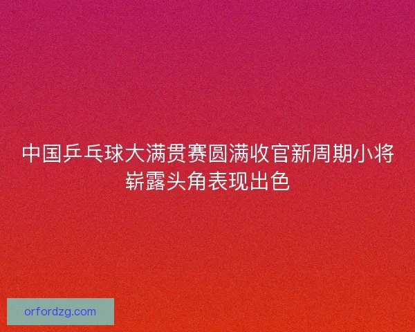 中国乒乓球大满贯赛圆满收官新周期小将崭露头角表现出色