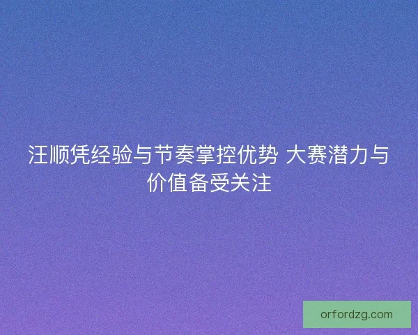 汪顺凭经验与节奏掌控优势 大赛潜力与价值备受关注