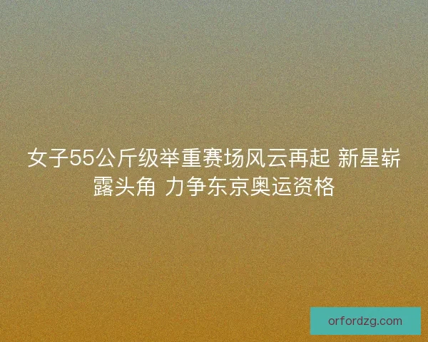 女子55公斤级举重赛场风云再起 新星崭露头角 力争东京奥运资格 女子55公斤级举重赛场风云再起 新星崭露头角 力争东京奥运资格