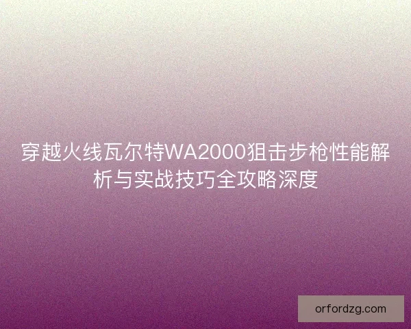 穿越火线瓦尔特WA2000狙击步枪性能解析与实战技巧全攻略深度 穿越火线瓦尔特WA2000狙击步枪性能解析与实战技巧全攻略深度