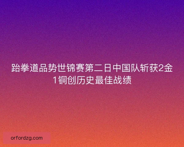 跆拳道品势世锦赛第二日中国队斩获2金1铜创历史最佳战绩 跆拳道品势世锦赛第二日中国队斩获2金1铜创历史最佳战绩