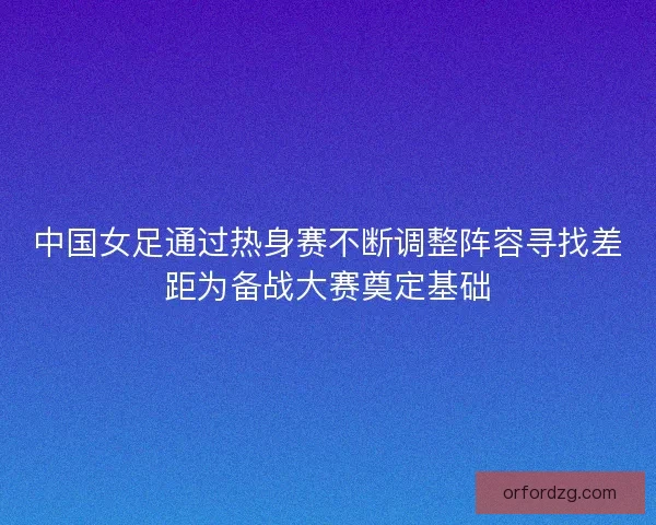 中国女足通过热身赛不断调整阵容寻找差距为备战大赛奠定基础 中国女足通过热身赛不断调整阵容寻找差距为备战大赛奠定基础