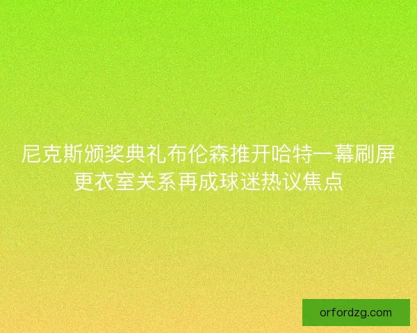 尼克斯颁奖典礼布伦森推开哈特一幕刷屏更衣室关系再成球迷热议焦点 尼克斯颁奖典礼布伦森推开哈特一幕刷屏更衣室关系再成球迷热议焦点