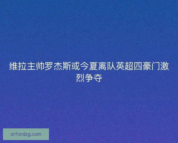 维拉主帅罗杰斯或今夏离队英超四豪门激烈争夺 维拉主帅罗杰斯或今夏离队英超四豪门激烈争夺