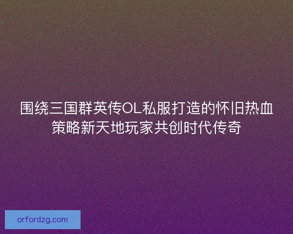 围绕三国群英传OL私服打造的怀旧热血策略新天地玩家共创时代传奇 围绕三国群英传OL私服打造的怀旧热血策略新天地玩家共创时代传奇