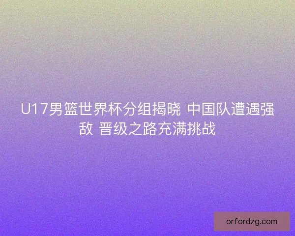 U17男篮世界杯分组揭晓 中国队遭遇强敌 晋级之路充满挑战 U17男篮世界杯分组揭晓 中国队遭遇强敌 晋级之路充满挑战