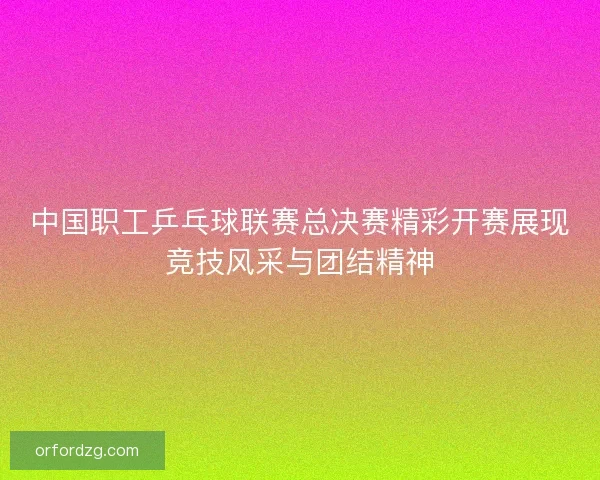 中国职工乒乓球联赛总决赛精彩开赛展现竞技风采与团结精神 中国职工乒乓球联赛总决赛精彩开赛展现竞技风采与团结精神