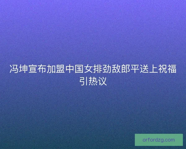 冯坤宣布加盟中国女排劲敌郎平送上祝福引热议